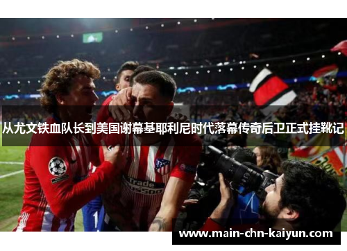 从尤文铁血队长到美国谢幕基耶利尼时代落幕传奇后卫正式挂靴记 从尤文铁血队长到美国谢幕基耶利尼时代落幕传奇后卫正式挂靴记